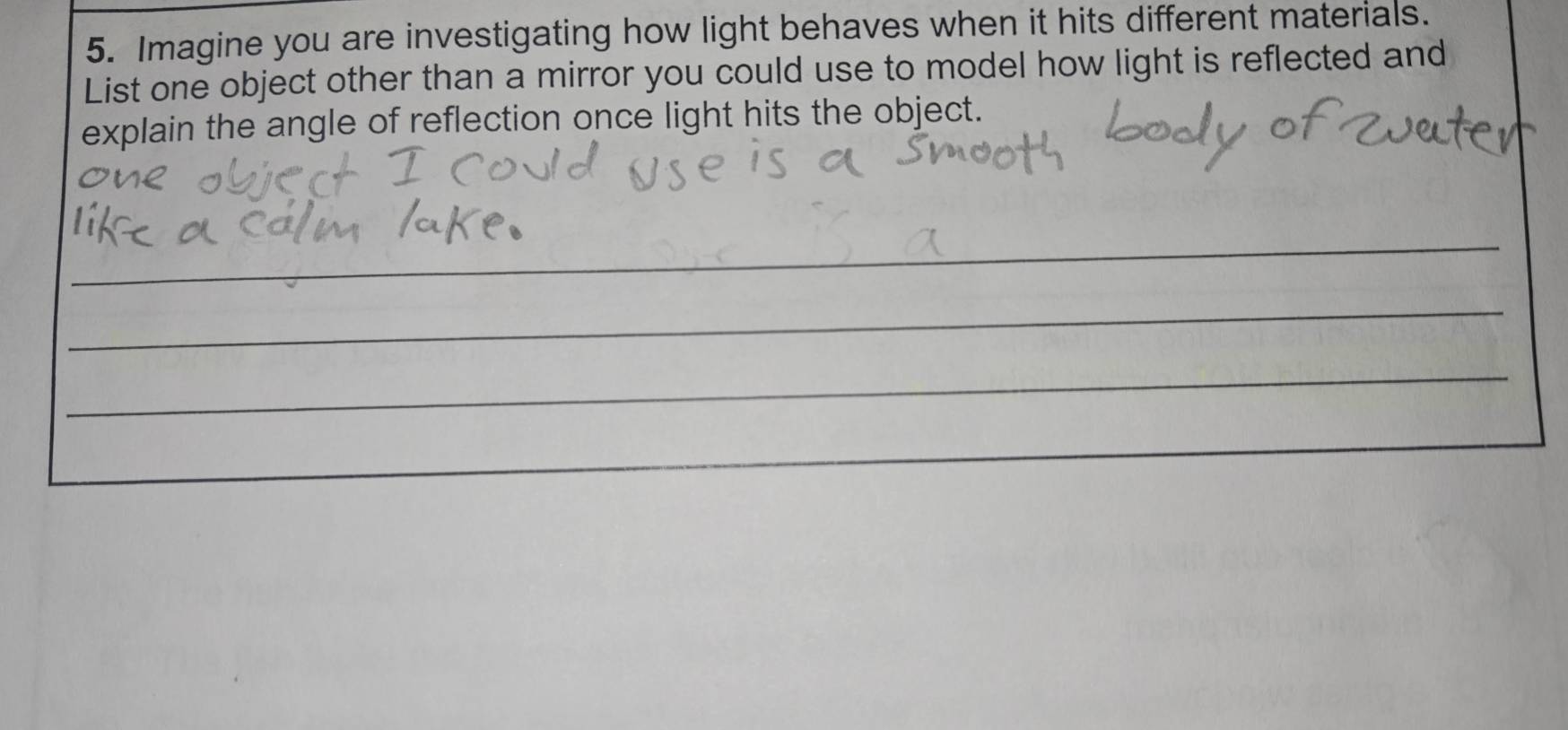 Imagine you are investigating how light behaves when it hits different materials. 
List one object other than a mirror you could use to model how light is reflected and 
explain the angle of reflection once light hits the object. 
_ 
_ 
_ 
_