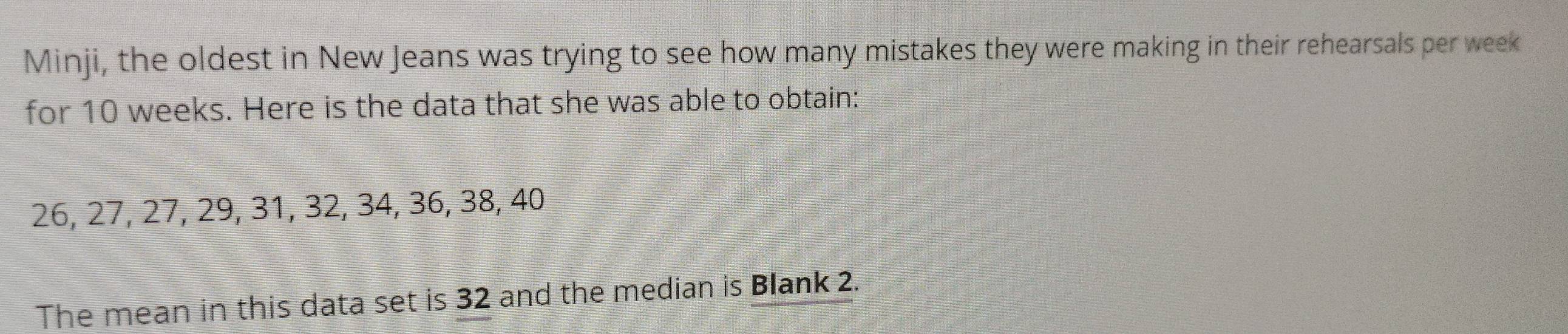Minji, the oldest in New Jeans was trying to see how many mistakes they were making in their rehearsals per week
for 10 weeks. Here is the data that she was able to obtain:
26, 27, 27, 29, 31, 32, 34, 36, 38, 40
The mean in this data set is 32 and the median is Blank 2.