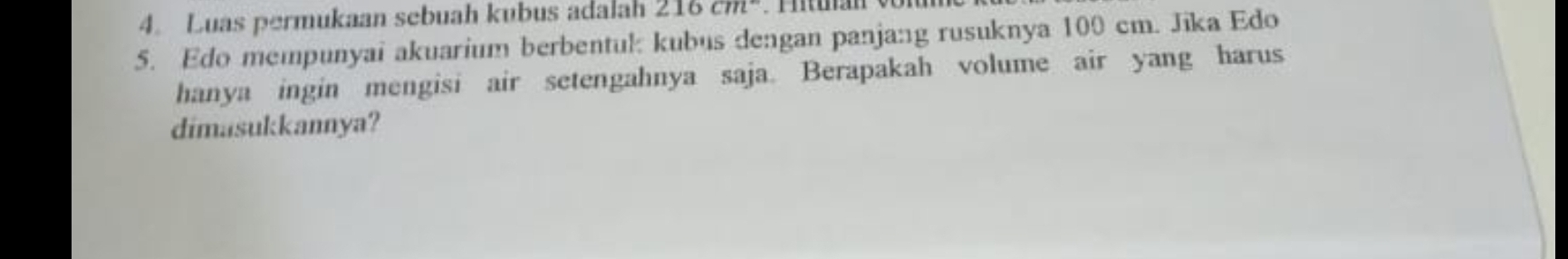 Luas permukaan sebuah kubus adalah 216cm^2
5. Edo mempunyai akuarium berbentul kubus dengan panjang rusuknya 100 cm. Jika Edo 
hanya ingin mengisi air setengahnya saja. Berapakah volume air yang harus 
dimasukkannya?