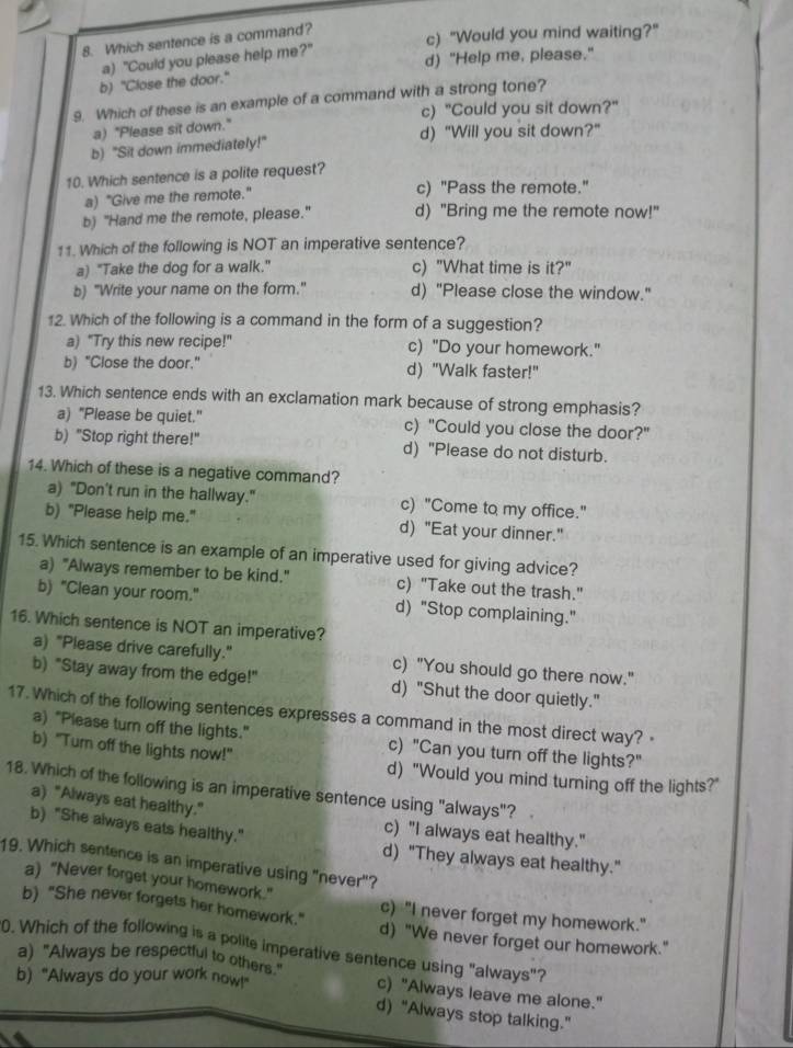 Which sentence is a command?
c) "Would you mind waiting?"
a) "Could you please help me?" d) "Help me, please."
b) "Close the door."
9. Which of these is an example of a command with a strong tone?
c) "Could you sit down?"
a) "Please sit down."
d) "Will you sit down?"
b) "Sit down immediately!"
10. Which sentence is a polite request?
a) "Give me the remote." c) "Pass the remote."
b) "Hand me the remote, please." d) "Bring me the remote now!"
11. Which of the following is NOT an imperative sentence?
a) "Take the dog for a walk." c) "What time is it?"
b) "Write your name on the form." d) "Please close the window."
12. Which of the following is a command in the form of a suggestion?
a) "Try this new recipe!" c) "Do your homework."
b) "Close the door." d) "Walk faster!"
13. Which sentence ends with an exclamation mark because of strong emphasis?
a) "Please be quiet." c) "Could you close the door?"
b) "Stop right there!" d) "Please do not disturb.
14. Which of these is a negative command?
a) "Don't run in the hallway." c) "Come to my office."
b) "Please help me." d) "Eat your dinner."
15. Which sentence is an example of an imperative used for giving advice?
a) "Always remember to be kind." c) "Take out the trash."
b) "Clean your room." d) "Stop complaining."
16. Which sentence is NOT an imperative?
a) "Please drive carefully." c) "You should go there now."
b) "Stay away from the edge!" d) "Shut the door quietly."
17. Which of the following sentences expresses a command in the most direct way? ·
a) "Please turn off the lights." c) "Can you turn off the lights?"
b) "Turn off the lights now!" d) "Would you mind turning off the lights?"
18. Which of the following is an imperative sentence using "always"?
a) "Always eat healthy."
c) "I always eat healthy."
b) "She always eats healthy." d) "They always eat healthy."
19. Which sentence is an imperative using "never"?
a) "Never forget your homework."
c) "I never forget my homework."
b) "She never forgets her homework." d) "We never forget our homework."
0. Which of the following is a polite imperative sentence using "always"? a) "Always be respectful to others."
b) "Always do your work now!"
c) "Always leave me alone."
d) “Always stop talking.”