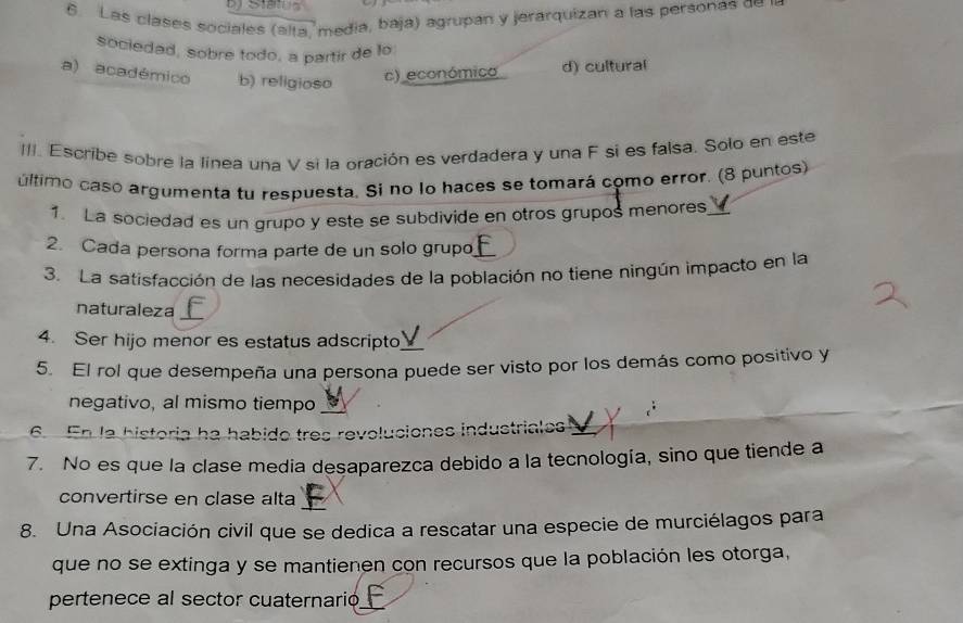 Sta 
6. Las clases sociales (alta, media, baja) agrupan y jerarquizan a las personas de
sociedad, sobre todo, a partir de lo
a) académico b) religioso
c) económico d) cultural
III. Escribe sobre la línea una V si la oración es verdadera y una F si es falsa. Solo en este
último caso argumenta tu respuesta. Si no lo haces se tomará como error. (8 puntos)
1. La sociedad es un grupo y este se subdivide en otros grupos menores V
2. Cada persona forma parte de un solo grupo f
3. La satisfacción de las necesidades de la población no tiene ningún impacto en la
naturaleza
4. Ser hijo menor es estatus adscripto
5. El rol que desempeña una persona puede ser visto por los demás como positivo y
negativo, al mismo tiempo
6. En la historia ha habido tres revoluciones industriales a
7. No es que la clase media desaparezca debido a la tecnología, sino que tiende a
convertirse en clase alta
8. Una Asociación civil que se dedica a rescatar una especie de murciélagos para
que no se extinga y se mantienen con recursos que la población les otorga,
pertenece al sector cuaternario