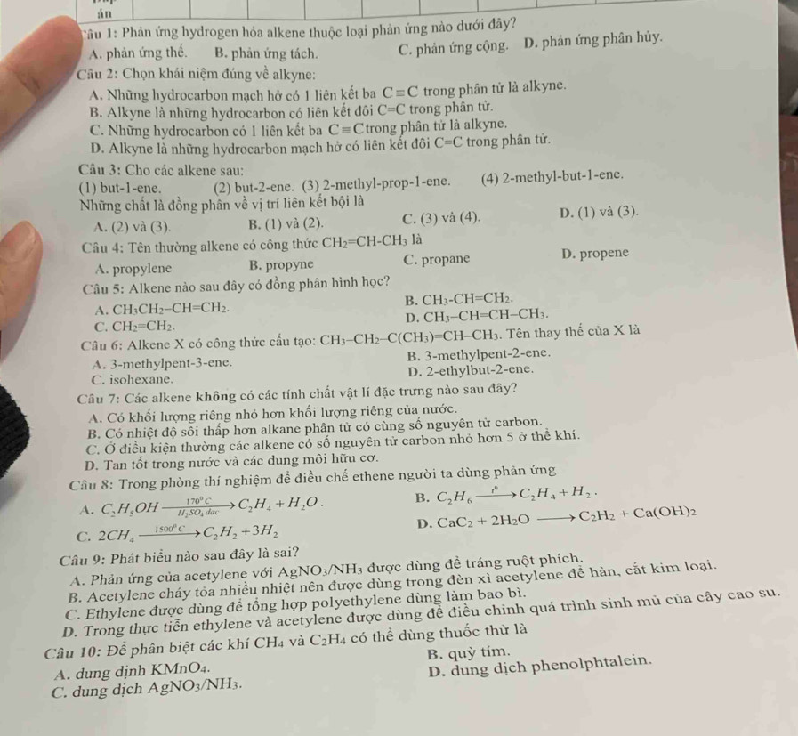 án
Tâu 1: Phản ứng hydrogen hóa alkene thuộc loại phản ứng nào dưới đây?
A. phản ứng thế. B. phản ứng tách. C. phản ứng cộng. D. phản ứng phân hủy.
Cầu 2: Chọn khái niệm đúng về alkyne:
A. Những hydrocarbon mạch hở có 1 liên kết ba Cequiv C trong phân tử là alkyne.
B. Alkyne là những hydrocarbon có liên kết đôi C=C trong phân tử.
C. Những hydrocarbon có 1 liên kết ba Cequiv C trong phân tử là alkyne.
D. Alkyne là những hydrocarbon mạch hở có liên kết đôi C=C trong phân tử.
Câu 3: Cho các alkene sau:
(1) but-1-ene. (2) but-2-ene. (3) 2-methyl-prop-1-ene. (4) 2-methyl-but-1-ene.
Những chất là đồng phân về vị trí liên kết bội là
A. (2) và (3). B. (1) và (2). C. (3) và (4). D. (1) và (3).
Câu 4: Tên thường alkene có công thức CH_2=CH-CH_3 là
A. propylene B. propyne C. propane D. propene
Câu 5: Alkene nào sau đây có đồng phân hình học?
A. CH_3CH_2-CH=CH_2.
B. CH_3-CH=CH_2.
C. CH_2=CH_2.
D. CH_3-CH=CH-CH_3.
Câu 6: Alkene X có công thức cấu tạo: CH_3-CH_2-C(CH_3)=CH-CH_3. Tên thay thế ciaXIa
A. 3-methylpent-3-ene. B. 3-methylpent-2-ene.
C. isohexane. D. 2-ethylbut-2-ene.
Câu 7: Các alkene không có các tính chất vật lí đặc trưng nào sau đây?
A. Có khối lượng riêng nhỏ hơn khối lượng riêng của nước.
B. Có nhiệt độ sối thấp hơn alkane phân tử có cùng số nguyên tử carbon.
C. Ở điều kiện thường các alkene có số nguyên tử carbon nhỏ hơn 5 ở thể khí.
D. Tan tốt trong nước và các dung môi hữu cơ.
Cầu 8: Trong phòng thí nghiệm đề điều chế ethene người ta dùng phản ứng
A. C_2H_5OHxrightarrow 170°CC_2H_4+H_2O. B. C_2H_6xrightarrow r^0C_2H_4+H_2.
C. 2CH_4xrightarrow 1500°CC_2H_2+3H_2 D. CaC_2+2H_2Oto C_2H_2+Ca(OH)_2
Câu 9: Phát biểu nào sau đây là sai?
A. Phản ứng của acetylene với AgNO_3/NH_3 được dùng đề tráng ruột phích.
B. Acetylene cháy tỏa nhiều nhiệt nên được dùng trong đèn xì acetylene đề hàn, cắt kim loại.
C. Ethylene được dùng để tổng hợp polyethylene dùng làm bao bì.
D. Trong thực tiễn ethylene và acetylene được dùng đề điều chinh quá trình sinh mủ của cây cao su.
Câu 10: Dhat e phân biệt các khí CH_4 và C_2H_4 có thể dùng thuốc thử là
A. dung djnh KMnO_4. B. quỳ tím.
C. dung dịch AgNO_3/NH_3. D. dung dịch phenolphtalein.