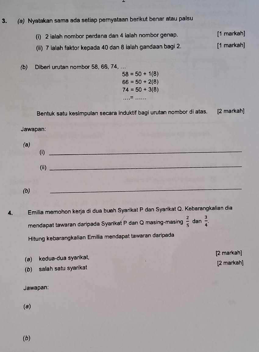 Nyatakan sama ada setiap pernyataan berikut benar atau palsu 
(i) 2 ialah nombor perdana dan 4 ialah nombor genap. [1 markah] 
(ii) 7 ialah faktor kepada 40 dan 8 ialah gandaan bagi 2. [1 markah] 
(b) Diberi urutan nombor 58, 66, 74, ...
58=50+1(8)
66=50+2(8)
74=50+3(8)
= 
Bentuk satu kesimpulan secara induktif bagi urutan nombor di atas. [2 markah] 
Jawapan: 
(a) 
(i) 
_ 
(ii) 
_ 
(b) 
_ 
4. Emilia memohon kerja di dua buah Syarikat P dan Syarikat Q. Kebarangkalian dia 
mendapat tawaran daripada Syarikat P dan Q masing-masing  2/5  dan  3/4 . 
Hitung kebarangkalian Emilia mendapat tawaran daripada 
(a) kedua-dua syarikat, [2 markah] 
[2 markah] 
(b) salah satu syarikat 
Jawapan: 
(a) 
(b)