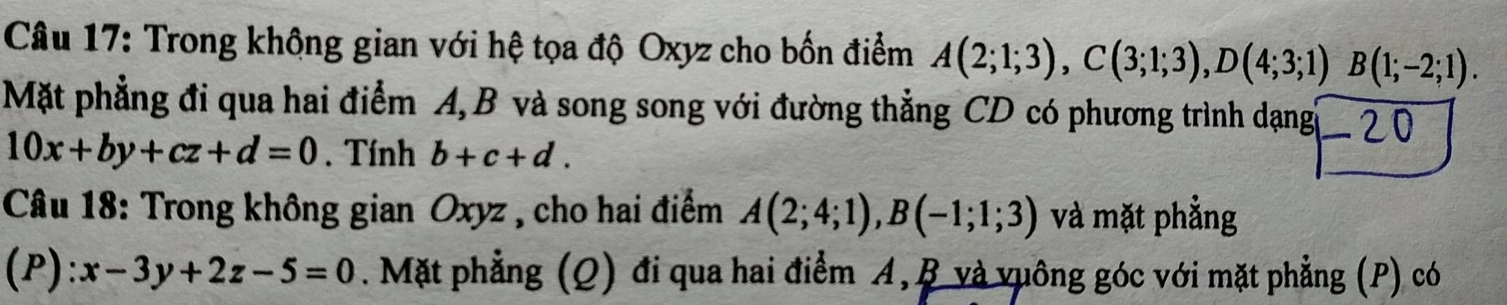 Trong không gian với hệ tọa độ Oxyz cho bốn điểm A(2;1;3), C(3;1;3), D(4;3;1)B(1;-2;1). 
Mặt phẳng đi qua hai điểm A, B và song song với đường thẳng CD có phương trình dạng -20
10x+by+cz+d=0. Tính b+c+d. 
Câu 18: Trong không gian Oxyz , cho hai điểm A(2;4;1), B(-1;1;3) và mặt phẳng 
(P): x-3y+2z-5=0. Mặt phẳng (Q) đi qua hai điểm A, B và vuông góc với mặt phẳng (P) có