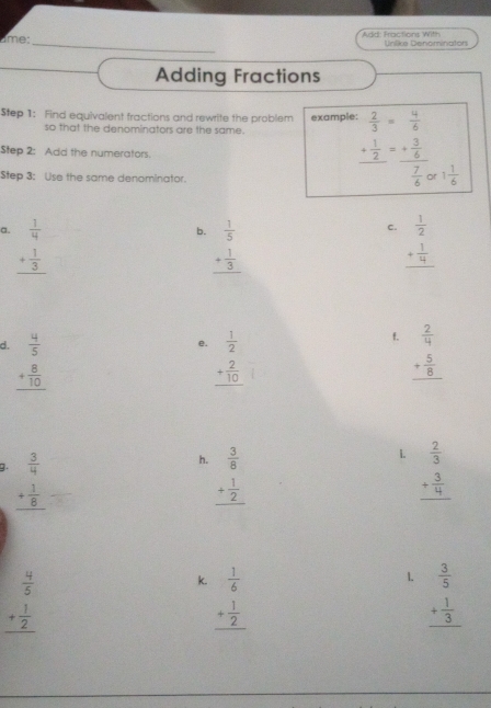 Add: Fractions With
_
âme:  Unlike Denominaton
Adding Fractions
Step 1: Find equivalent fractions and rewrite the problem example:  2/3 = 4/6 
so that the denominators are the same.
Step 2: Add the numerators.
Step 3: Use the same denominator.
frac + 1/2 =frac + 3/6  7/6  1 1/6 
C.
a. beginarrayr  1/4  + 1/3  hline endarray beginarrayr  1/2  + 1/4  hline endarray
b. beginarrayr  1/5  + 1/3  hline endarray
f.
d. beginarrayr  4/5  + 8/10  hline endarray beginarrayr  1/2  + 2/10  hline endarray beginarrayr  2/4  + 5/8  hline endarray
e.
h.
1.
g. beginarrayr  3/4  + 1/8  hline endarray beginarrayr  3/8  + 1/2  hline endarray beginarrayr  2/3  + 3/4  hline endarray
beginarrayr  4/5  + 1/2  hline endarray
1.
k. beginarrayr  1/6  + 1/2  hline endarray beginarrayr  3/5  + 1/3  hline endarray