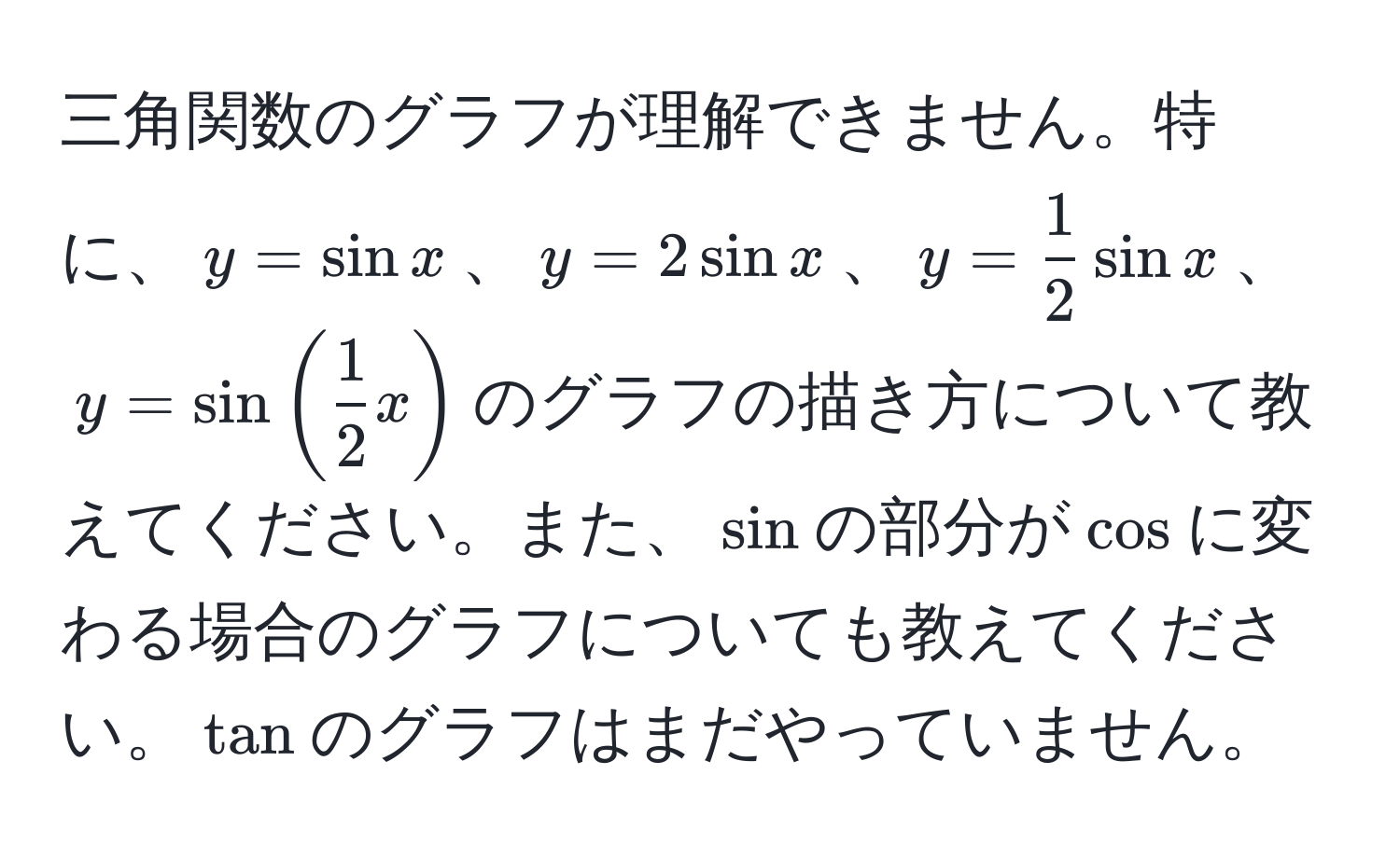 三角関数のグラフが理解できません。特に、$y = sin x$、$y = 2sin x$、$y =  1/2 sin x$、$y = sin( 1/2 x)$のグラフの描き方について教えてください。また、$sin$の部分が$cos$に変わる場合のグラフについても教えてください。$tan$のグラフはまだやっていません。