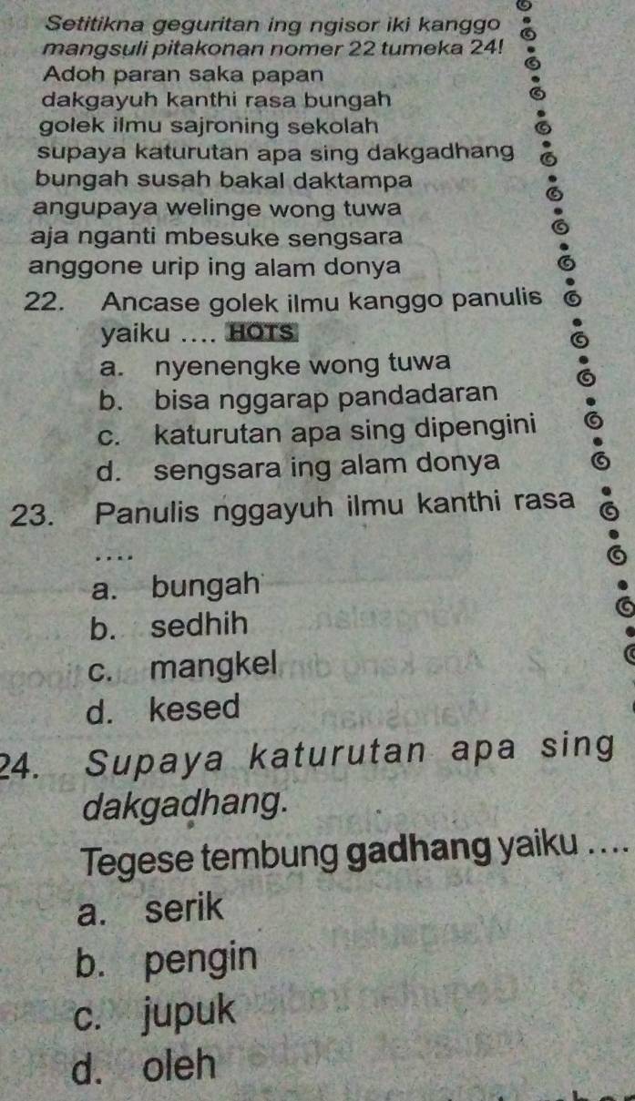 Setitikna geguritan ing ngisor iki kanggo
mangsuli pitakonan nomer 22 tumeka 24!
Adoh paran saka papan
dakgayuh kanthi rasa bungah
golek ilmu sajroning sekolah
supaya katurutan apa sing dakgadhang
bungah susah bakal daktampa
angupaya welinge wong tuwa
aja nganti mbesuke sengsara
anggone urip ing alam donya
22. Ancase golek ilmu kanggo panulis
yaiku .... HOTS
a. nyenengke wong tuwa
b. bisa nggarap pandadaran
c. katurutan apa sing dipengini
d. sengsara ing alam donya
23. Panulis nggayuh ilmu kanthi rasa
. . . .
a. bungah
b. sedhih
c. mangkel
d. kesed
24. Supaya katurutan apa sing
dakgadhang.
Tegese tembung gadhang yaiku ....
a. serik
bù pengin
c. jupuk
d. oleh