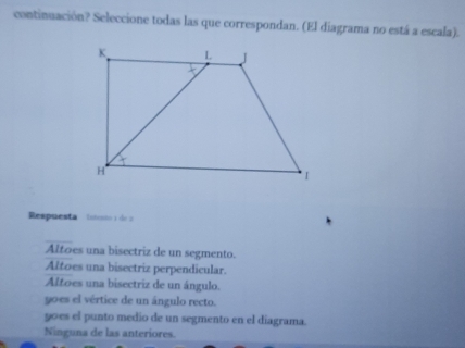 continuación? Seleccione todas las que correspondan. (El diagrama no está a escala).
Respuesta l i de
Altoes una bisectriz de un segmento.
Altoes una bisectriz perpendicular.
Altoes una bisectriz de un ángulo.
yoes el vértice de un ángulo recto.
90es el punto medio de un segmento en el diagrama.
Ninguna de las anteriores.