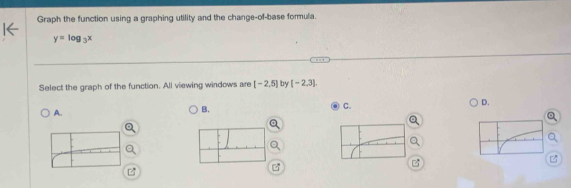 Graph the function using a graphing utility and the change-of-base formula.
y=log _3x
Select the graph of the function. All viewing windows are [-2,5] by [-2,3]. 
D. 
A. 
B. 
C.