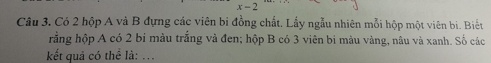 x- 2 
Câu 3. Có 2 hộp A và B đựng các viên bi đồng chất. Lấy ngẫu nhiên mỗi hộp một viên bi. Biết 
rằng hộp A có 2 bi màu trắng và đen; hộp B có 3 viên bi màu vàng, nâu và xanh. Số các 
kết quả có thể là: ...