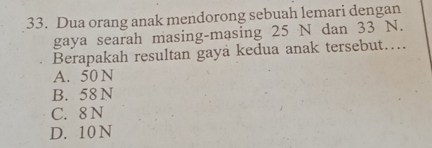 Dua orang anak mendorong sebuah lemari dengan
gaya searah masing-masing 25 N dan 33 N.
Berapakah resultan gaya kedua anak tersebut…..
A. 50 N
B. 58 N
C. 8 N
D. 10 N