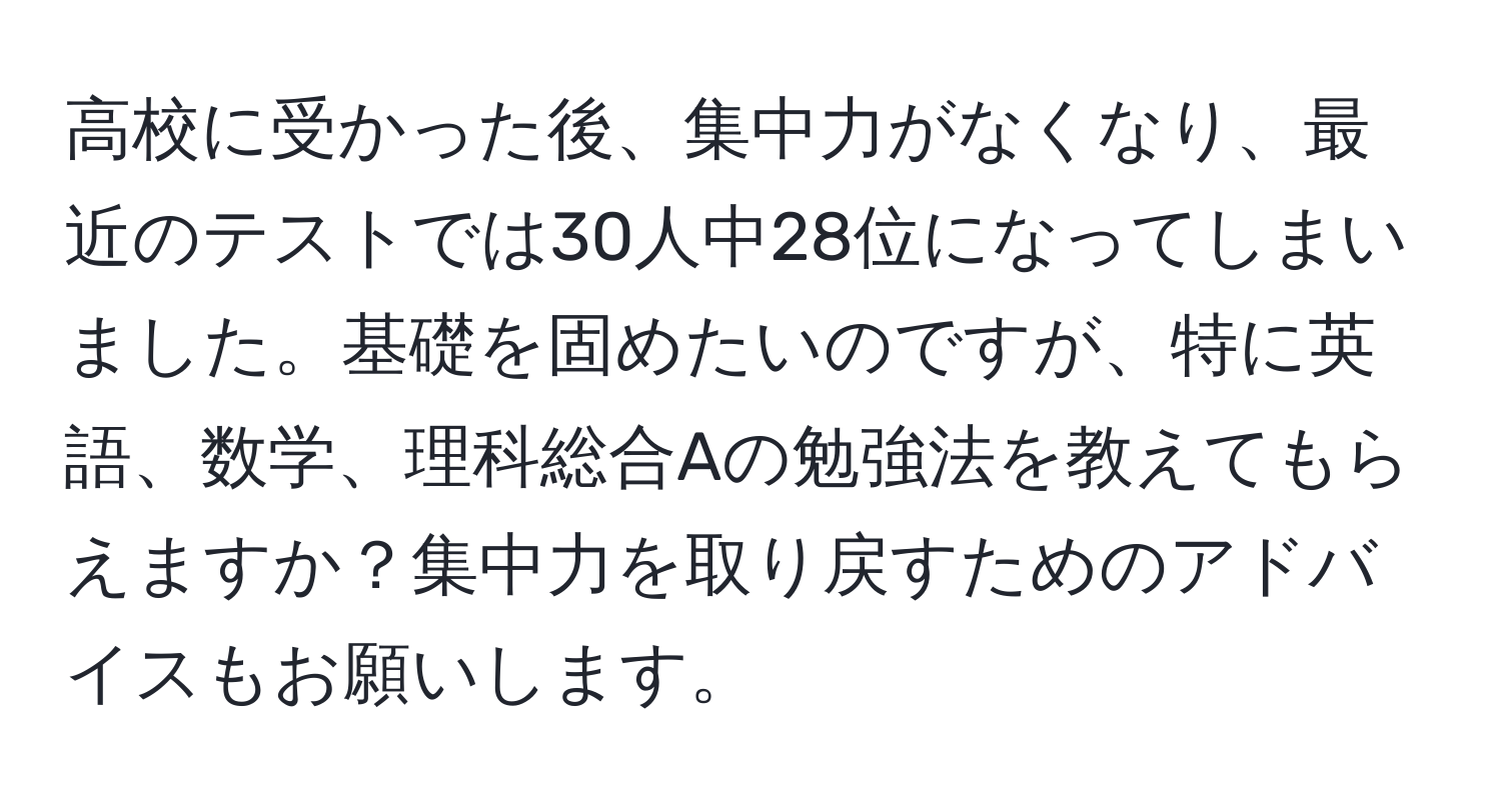 高校に受かった後、集中力がなくなり、最近のテストでは30人中28位になってしまいました。基礎を固めたいのですが、特に英語、数学、理科総合Aの勉強法を教えてもらえますか？集中力を取り戻すためのアドバイスもお願いします。