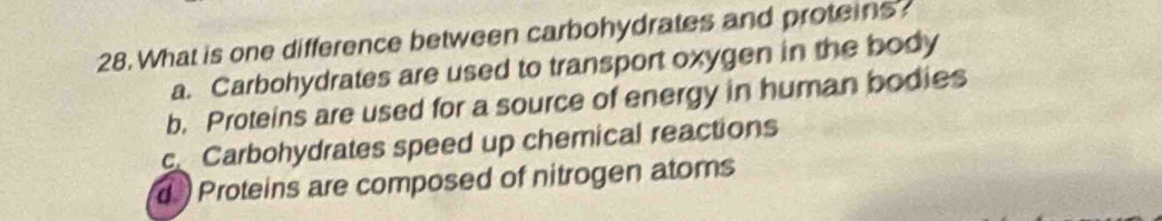 What is one difference between carbohydrates and proteins
a. Carbohydrates are used to transport oxygen in the body
b. Proteins are used for a source of energy in human bodies
c Carbohydrates speed up chemical reactions
d Proteins are composed of nitrogen atoms