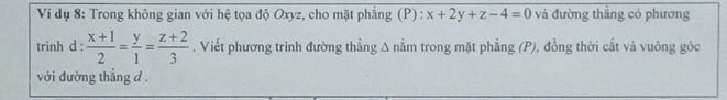 Ví dụ 8: Trong không gian với hệ tọa độ Oxyz, cho mặt phẳng (P) : x+2y+z-4=0 và đường thắng có phương
trình d :  (x+1)/2 = y/1 = (z+2)/3 . Viết phương trình đường thẳng Δ nằm trong mặt phẳng (P), đồng thời cắt và vuông góc
với đường thắng d.