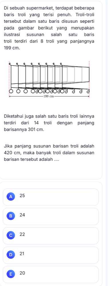 Di sebuah supermarket, terdapat beberapa
baris troli yang terisi penuh. Troli-troli
tersebut dalam satu baris disusun seperti
pada gambar berikut yang merupakan
ilustrasi susunan salah satu baris
troli terdiri dari 8 troli yang panjangnya
199 cm.
Q
d d d d
199 cm
Diketahui juga salah satu baris troli lainnya
terdiri dari 14 troli dengan panjang
barisannya 301 cm.
Jika panjang susunan barisan troli adalah
420 cm, maka banyak troli dalam susunan
barisan tersebut adalah ....
A 25
B 24
22
D 21
E 20