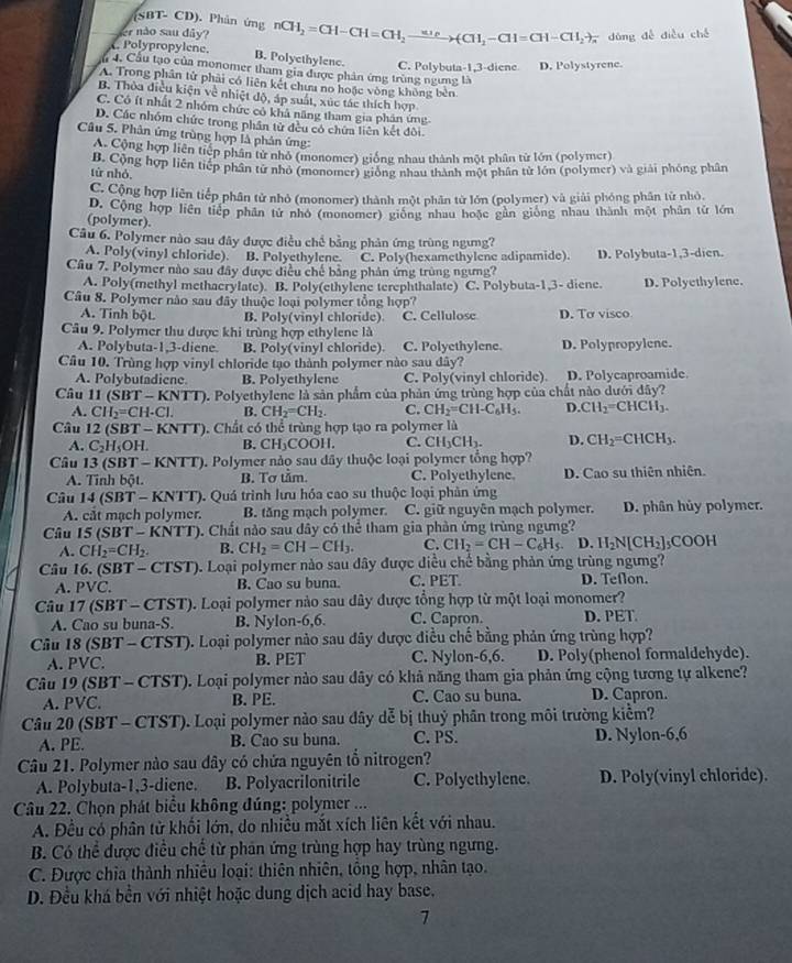 (SBT- CD). Phản ứng
er não sau dây? nCH_2=CH-CH=CH_2to (CH_2-CH=CH-CH_2to dùng dễ diều ché
Polypropylene. B. Polyethylene.
C. Polybuta-1,3-diene D. Polystyrene.
( 4. Cầu tạo của monomer tham gia được phản ứng trùng ngưng là
A. Trong phân tử phải có liên kết chưa no hoặc vòng không bèn
B. Thỏa điều kiện về nhiệt độ, áp suất, xúc tác thích hợp
C. Có ít nhất 2 nhóm chức có khả năng tham gia phân ứng
D. Các nhóm chức trong phần tử đều có chứa liên kết đôi
Câu 5. Phân ứng trùng hợp là phản ứng:
A. Cộng hợp liên tiếp phân tử nhỏ (monomer) giống nhau thành một phân từ lớn (polymer)
từ nhỏ Cộng hợp liên tiếp phân tử nhỏ (monomer) giống nhau thành một phân tử lớn (polymer) và giải phống phân
C. Cộng hợp liên tiếp phân tử nhỏ (monomer) thành một phân từ lớn (polymer) và giải phóng phân tử nhỏ.
(polymer) D. Cộng hợp liên tiếp phân tử nhỏ (monomer) giống nhau hoặc gân giống nhau thành một phân tử lớn
Câu 6. Polymer nào sau đây được điều chế bằng phản ứng trùng ngưng?
A. Poly(vinyl chloride). B. Polyethylene. C. Poly(hexamethylene adipamide). D. Polybuta-1,3-dien.
Câu 7. Polymer nào sau đây được điều chế bằng phản ứng trùng ngưng?
A. Poly(methyl methacrylate) B. Poly(ethylene terephthalate) C. Polybuta-1,3- diene. D. Polyethylene.
Câu 8. Polymer nào sau đây thuộc loại polymer tổng hợp?
A. Tinh bột. B. Poly(vinyl chloride) C. Cellulose D. To visco
Câu 9. Polymer thu được khi trùng hợp ethylene là
A. Polybuta-1,3-diene. B. Poly(vinyl chloride). C. Polyethylene. D. Polypropylene.
Câu 10. Trùng hợp vinyl chloride tạo thành polymer nào sau dây?
A. Polybutadiene. B. Polyethylene C. Poly(vinyl chloride). D. Polycaproamide
Câu 11(SBT-KNTT) ). Polyethylene là sản phẩm của phản ứng trùng hợp của chất nào dưới đây?
A. CH_2=CH· Cl. B. CH_2=CH_2. C. CH_2=CH-C_6H_5. D. CH_2=CHCH_3.
Câu 12(SBT-KNTT). Chất có thể trùng hợp tạo ra polymer là
A. C_2H_5OH. B. CH_3COOH. C. CH_3CH_3. D. CH_2=CHCH_3.
Câu 13(SBT-KNTT) 9. Polymer nảo sau dây thuộc loại polymer tổng hợp?
A. Tỉnh bột. B. Tơ tầm. C. Polyethylene D. Cao su thiên nhiên.
Câu 14(SBT-KNTT) 0. Quá trình lưu hóa cao su thuộc loại phản ứng
A. cắt mạch polymer. B. tăng mạch polymer. C. giữ nguyên mạch polymer. D. phân hủy polymer.
Câu 15(SBT-KNTT). Chất nào sau dây có thể tham gia phản ứng trùng ngưng?
A. CH_2=CH_2. B. CH_2=CH-CH_3. C. CH_2=CH-C_6H_5 D. H_2N[CH_2]_5COOH
Câu 16.(SBT-CTST). Loại polymer nào sau đây được diều chế bằng phản ứng trùng ngưng?
A. PVC. B. Cao su buna. C. PET. D. Teflon.
Câu 17(SBT-CTST). Loại polymer nào sau đây được tổng hợp từ một loại monomer?
A. Cao su buna-S. B. Nylon-6,6. C. Capron. D. PET
Câu I8(SBT-CTS 1 ). Loại polymer nào sau đây được điều chế bằng phản ứng trùng hợp?
A. PVC. B. PET C. Nylon-6,6. D. Poly(phenol formaldehyde).
Câu 19(SBT-CTST). Loại polymer nào sau dây có khả năng tham gia phản ứng cộng tương tự alkene?
A. PVC. B. PE. C. Cao su buna. D. Capron.
Câu 20(SBT-CTST) ). Loại polymer nào sau đây dễ bị thuỷ phân trong môi trường kiểm?
A. PE. B. Cao su buna. C. PS. D. Nylon-6,6
Câu 21. Polymer nào sau dây có chứa nguyên tổ nitrogen?
A. Polybuta-1,3-diene. B. Polyacrilonitrile C. Polyethylene. D. Poly(vinyl chloride).
Câu 22. Chọn phát biểu không đúng: polymer ...
A. Đều có phân tử khối lớn, do nhiều mắt xích liên kết với nhau.
B. Có thể được điều chế từ phản ứng trùng hợp hay trùng ngưng.
C. Được chia thành nhiều loại: thiên nhiên, tổng hợp, nhân tạo.
D. Đều khá bền với nhiệt hoặc dung dịch acid hay base.
7