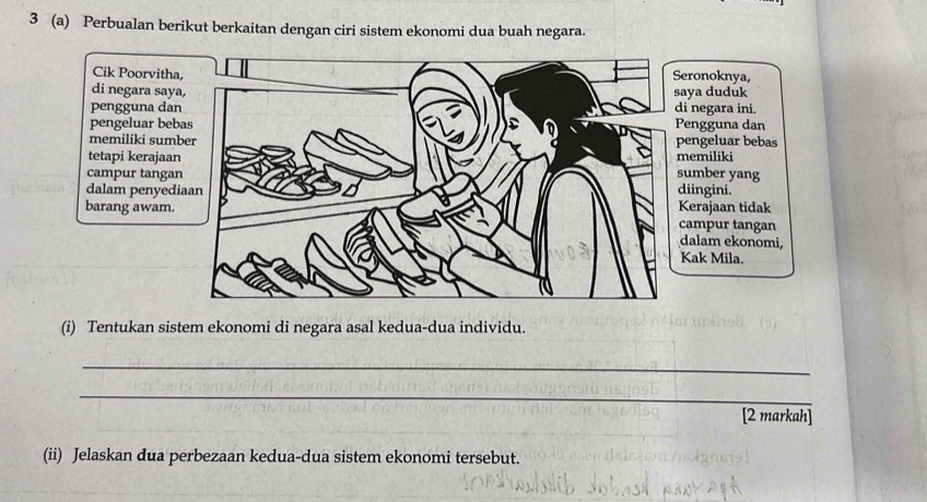 3 (a) Perbualan berikut berkaitan dengan ciri sistem ekonomi dua buah negara. 
Cik Poorvitha, 
di negara saya, 
pengguna dan 
pengeluar bebas 
memiliki sumber 
tet 
cam 
dal 
bar 
(i) Tentukan sistem ekonomi di negara asal kedua-dua individu. 
_ 
_ 
[2 markah] 
(ii) Jelaskan dua perbezaan kedua-dua sistem ekonomi tersebut.