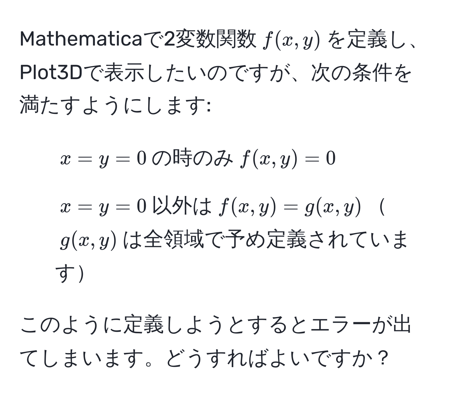 Mathematicaで2変数関数$f(x,y)$を定義し、Plot3Dで表示したいのですが、次の条件を満たすようにします: 
1. $x=y=0$の時のみ$f(x,y)=0$ 
2. $x=y=0$以外は$f(x,y)=g(x,y)$$g(x,y)$は全領域で予め定義されています

このように定義しようとするとエラーが出てしまいます。どうすればよいですか？