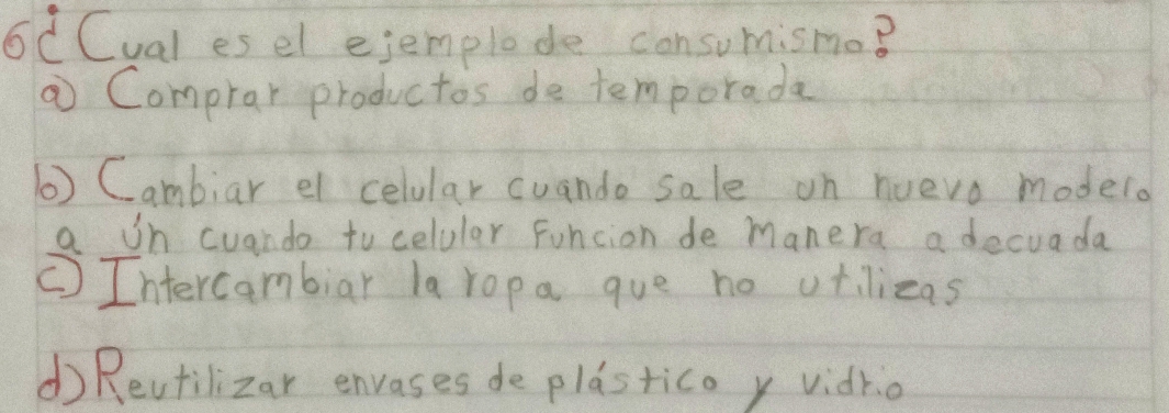 6C Cual es el ejemplode consumismo?
⑦ Comprar productos de temporada
() Cambiar el celular cuando sale on nuevo modelo
a on cuando tocelular Funcion de manera a decuada
CIntercambiar la ropa que no otilizas
d) Revtilizar envases de plastico y vidrio