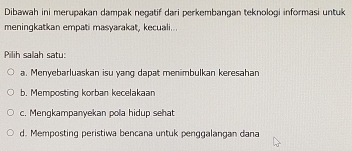 Dibawah ini merupakan dampak negatif dari perkembangan teknologi informasi untuk
meningkatkan empati masyarakat, kecuali...
Pilih salah satu:
a. Menyebarluaskan isu yang dapat meniimbulkan keresahan
b. Memposting korban kecelakaan
c. Mengkampanyekan pola hidup sehat
d. Memposting peristiwa bencana untuk penggalangan dana