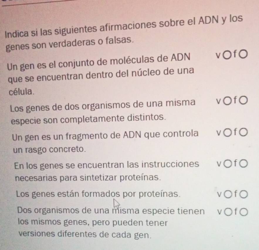 Indica si las siguientes afirmaciones sobre el ADN y los
genes son verdaderas o falsas.
Un gen es el conjunto de moléculas de ADN v○f0
que se encuentran dentro del núcleo de una
célula.
Los genes de dos organismos de una misma v○f0
especie son completamente distintos.
Un gen es un fragmento de ADN que controla v○f0
un rasgo concreto.
En los genes se encuentran las instrucciones v○f○
necesarias para sintetizar proteínas.
Los genes están formados por proteínas. v○f○
Dos organismos de una misma especie tienen v ○ f ○
los mismos genes, pero pueden tener
versiones diferentes de cada gen.