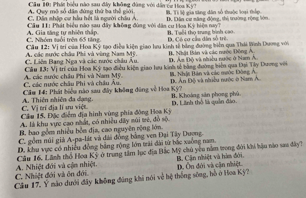 Phát biểu nào sau đây không đúng với dân cư Hoa Kỳ?
A. Quy mô số dân đứng thứ ba thế giới.
C. Dân nhập cư hầu hết là người châu Á. B. Ti lệ gia tăng dân số thuộc loại thấp.
D. Dân cư năng động, thị trường rộng lớn.
Câu 11: Phát biểu nào sau đây không đúng với dân cư Hoa Kỳ hiện nay?
A. Gia tăng tự nhiên thấp. B. Tuổi thọ trung bình cao.
C. Nhóm tuổi trên 65 tăng. D. Có cơ cấu dân số trẻ.
Câu 12: Vị trí của Hoa Kỳ tạo điều kiện giao lưu kinh tế bằng đường biển qua Thái Bình Dương với
A. các nước châu Phi và vùng Nam Mỹ. B. Nhật Bản và các nước Đông Á.
C. Liên Bạng Nga và các nước châu Âu. D. Ấn Độ và nhiều nước ở Nam Á.
Câu 13: Vị trí của Hoa Kỳ tạo điều kiện giao lưu kinh tế bằng đường biển qua Đại Tây Dương với
A. các nước châu Phi và Nam Mỹ. B. Nhật Bản và các nước Đông Á.
C. các nước châu Phi và châu Âu. D. Án Độ và nhiều nước ở Nam Á.
Câu 14: Phát biểu nào sau đây không đúng về Hoa Kỳ?
A. Thiên nhiên đa dạng. B. Khoáng sản phong phủ.
C. Vị trí địa lí ưu việt. D. Lãnh thổ là quần đảo.
Câu 15. Đặc điểm địa hình vùng phía đông Hoa Kỳ
A. là khu vực cao nhất, có nhiều dãy núi trẻ, đồ sộ.
B. bao gồm nhiều bồn địa, cao nguyên rộng lớn.
C. gồm núi giả A-pa-lát và dải đồng bằng ven Đại Tây Dượng.
D. khu vực có nhiều đồng bằng rộng lớn trải dài từ bắc xuống nam.
Câu 16. Lãnh thổ Hoa Kỳ ở trung tâm lục địa Bắc Mỹ chủ yểu nằm trong đới khí hậu nào sau đây?
A. Nhiệt đới và cận nhiệt. B. Cận nhiệt và hàn đới.
C. Nhiệt đới và ôn đới. D. Ôn đới và cận nhiệt.
Câu 17. Ý nào dưới đây không đúng khi nói về hệ thống sông, hồ ở Hoa Kỳ?