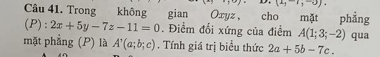 (1,-1,-0). 
Câu 41. Trong không gian phẳng 
(P): 2x+5y-7z-11=0. Điểm đối xứng của điểm A(1;3;-2) qua 
mặt phẳng (P) là A^,(a;b;c). Tính giá trị biểu thức 2a+5b-7c.