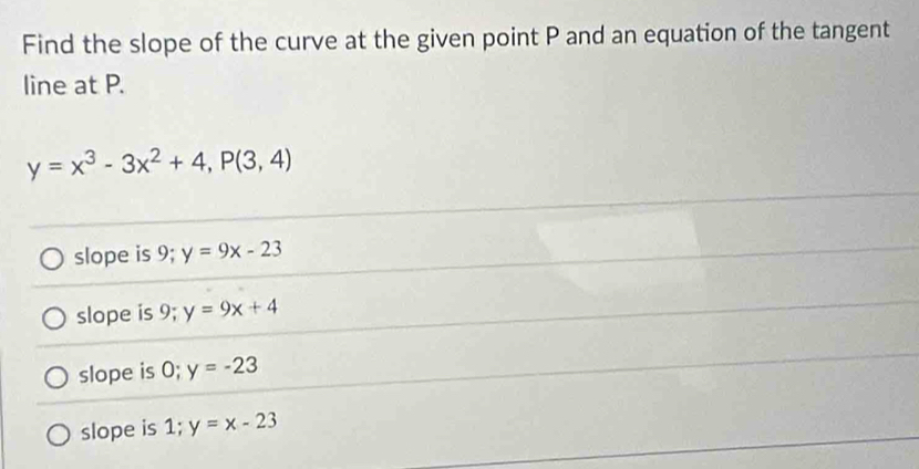 Find the slope of the curve at the given point P and an equation of the tangent
line at P.
y=x^3-3x^2+4, P(3,4)
slope is 9; y=9x-23
slope is 9; y=9x+4
slope is 0; y=-23
slope is 1; y=x-23