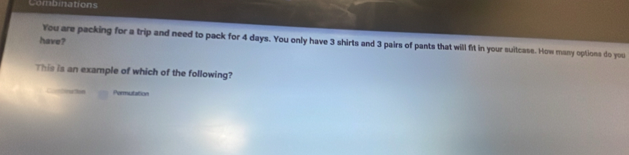 Combinations 
have? 
You are packing for a trip and need to pack for 4 days. You only have 3 shirts and 3 pairs of pants that will ft in your suitcase. How many options do you 
This is an example of which of the following? 
Combination Permutation