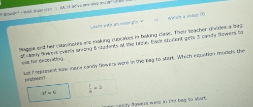 Growth''' - Math study pian AA.14 Solve one-step multiplication 
Learn with an example or Watch a video 
Maggie and her classmates are making cupcakes in baking class. Their teacher divides a bag 
of candy flowers evenly among 6 students at the table. Each student gets 3 candy flowers to 
use for decorating. 
Let f represent how many candy flowers were in the bag to start. Which equation models the 
probiem?
3f=6  f/6 =3
amy randy flowers were in the bag to start.