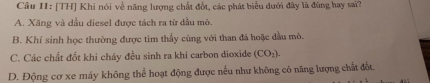 [TH] Khi nói về năng lượng chất đốt, các phát biểu dưới đây là đúng hay sai?
A. Xăng và dầu diesel được tách ra từ dầu mỏ.
B. Khí sinh học thường được tìm thấy cùng với than đá hoặc dầu mỏ.
C. Các chất đốt khi cháy đều sinh ra khí carbon dioxide (CO_2).
D. Động cơ xe máy không thể hoạt động được nếu như không có năng lượng chất đốt.