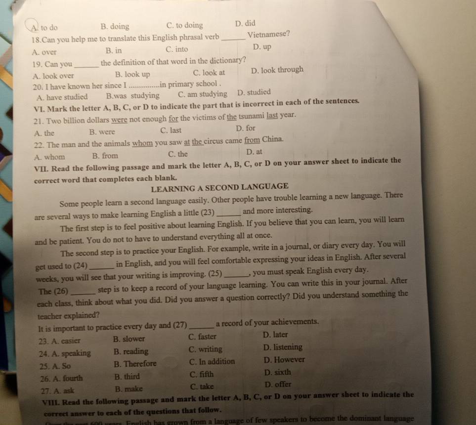 A. to do B. doing C. to doing D. did
18.Can you help me to translate this English phrasal verb _Vietnamese?
A. over B. in C. into D. up
19. Can you_ the definition of that word in the dictionary?
A. look over B. look up C. look at D. look through
20. I have known her since I _in primary school .
A. have studied B.was studying C. am studying D. studied
VI. Mark the letter A, B, C, or D to indicate the part that is incorrect in each of the sentences.
21. Two billion dollars were not enough for the victims of the tsunami last year.
A. the B. were C. last D. for
22. The man and the animals whom you saw at the_circus came from China.
A. whom B. from C. the D. at
VII. Read the following passage and mark the letter A, B, C, or D on your answer sheet to indicate the
correct word that completes each blank.
LEARNING A SECOND LANGUAGE
Some people learn a second language easily. Other people have trouble learning a new language. There
are several ways to make learning English a little (23)_ and more interesting.
The first step is to feel positive about learning English. If you believe that you can learn, you will learn
and be patient. You do not to have to understand everything all at once.
The second step is to practice your English. For example, write in a journal, or diary every day. You will
get used to (24) _in English, and you will feel comfortable expressing your ideas in English. After several
weeks, you will see that your writing is improving. (25) _, you must speak English every day.
The (26) step is to keep a record of your language learning. You can write this in your journal. After
each class, think about what you did. Did you answer a question correctly? Did you understand something the
teacher explained?
It is important to practice every day and (27) _a record of your achievements.
23. A. easier B. slower C. faster D. later
24. A. speaking B. reading C. writing D. listening
25. A. So B. Therefore C. In addition D. However
26. A. fourth B. third C. fifth D. sixth
27. A. ask B. make C. take D. offer
VIII. Read the following passage and mark the letter A, B, C, or D on your answer sheet to indicate the
correct answer to each of the questions that follow.
grars English has grown from a language of few speakers to become the dominant language