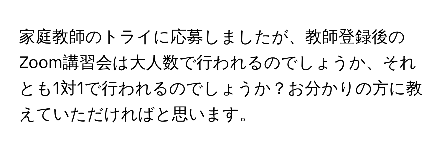 家庭教師のトライに応募しましたが、教師登録後のZoom講習会は大人数で行われるのでしょうか、それとも1対1で行われるのでしょうか？お分かりの方に教えていただければと思います。