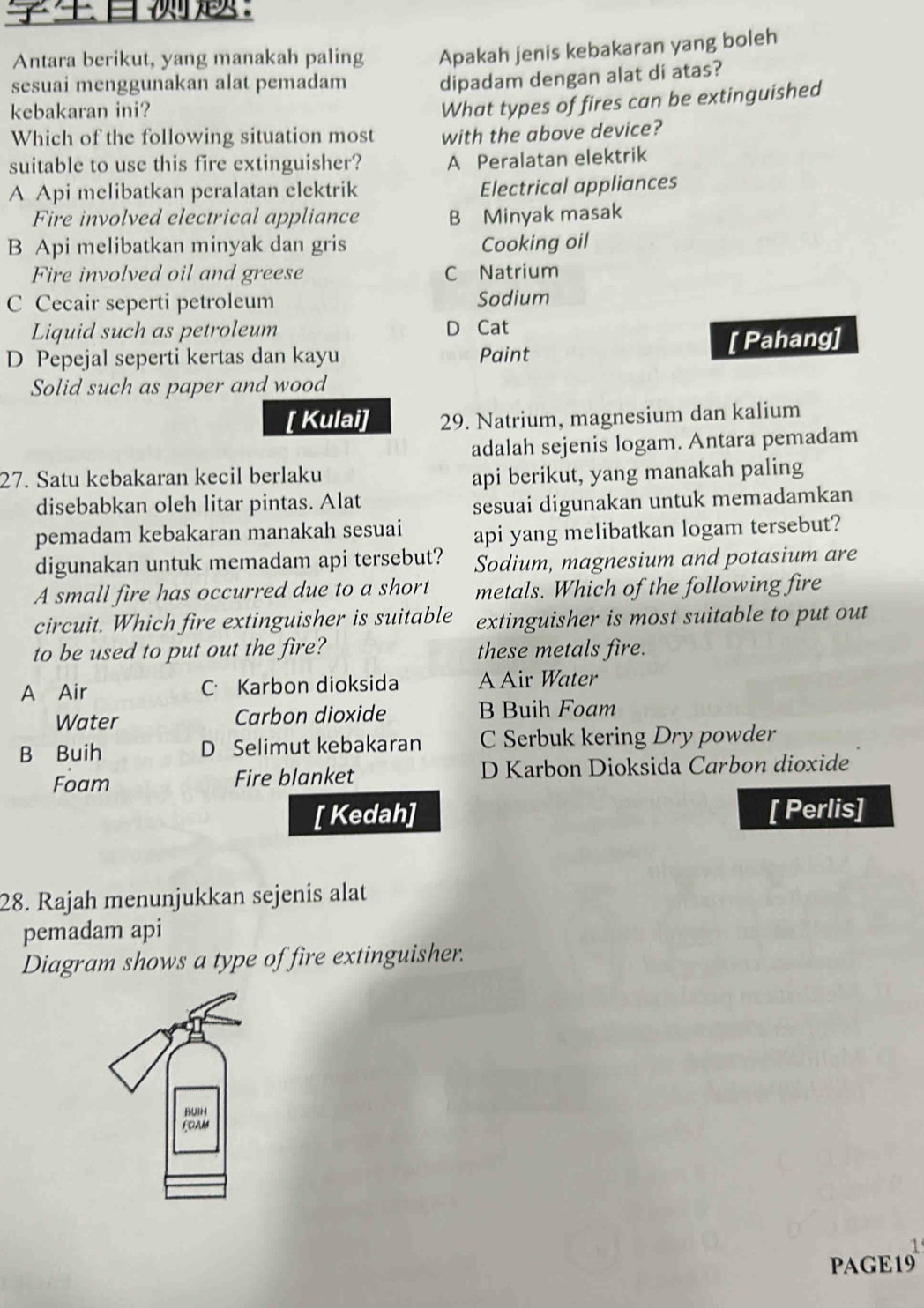 ：
Antara berikut, yang manakah paling
sesuai menggunakan alat pemadam Apakah jenis kebakaran yang boleh
dipadam dengan alat di atas?
kebakaran ini?
What types of fires can be extinguished
Which of the following situation most with the above device?
suitable to use this fire extinguisher? A Peralatan elektrik
A Api melibatkan peralatan elektrik Electrical appliances
Fire involved electrical appliance B Minyak masak
B Api melibatkan minyak dan gris Cooking oil
Fire involved oil and greese C Natrium
C Cecair seperti petroleum Sodium
Liquid such as petroleum D Cat
D Pepejal seperti kertas dan kayu Paint [ Pahang]
Solid such as paper and wood
[ Kulai] 29. Natrium, magnesium dan kalium
adalah sejenis logam. Antara pemadam
27. Satu kebakaran kecil berlaku api berikut, yang manakah paling
disebabkan oleh litar pintas. Alat
sesuai digunakan untuk memadamkan
pemadam kebakaran manakah sesuai api yang melibatkan logam tersebut?
digunakan untuk memadam api tersebut? Sodium, magnesium and potasium are
A small fire has occurred due to a short metals. Which of the following fire
circuit. Which fire extinguisher is suitable extinguisher is most suitable to put out
to be used to put out the fire? these metals fire.
A Air C Karbon dioksida A Air Water
Water Carbon dioxide B Buih Foam
B Buih D Selimut kebakaran C Serbuk kering Dry powder
Foam Fire blanket D Karbon Dioksida Carbon dioxide
[ Kedah] [ Perlis]
28. Rajah menunjukkan sejenis alat
pemadam api
Diagram shows a type of fire extinguisher.
BUIH
LOAM
page 19^1