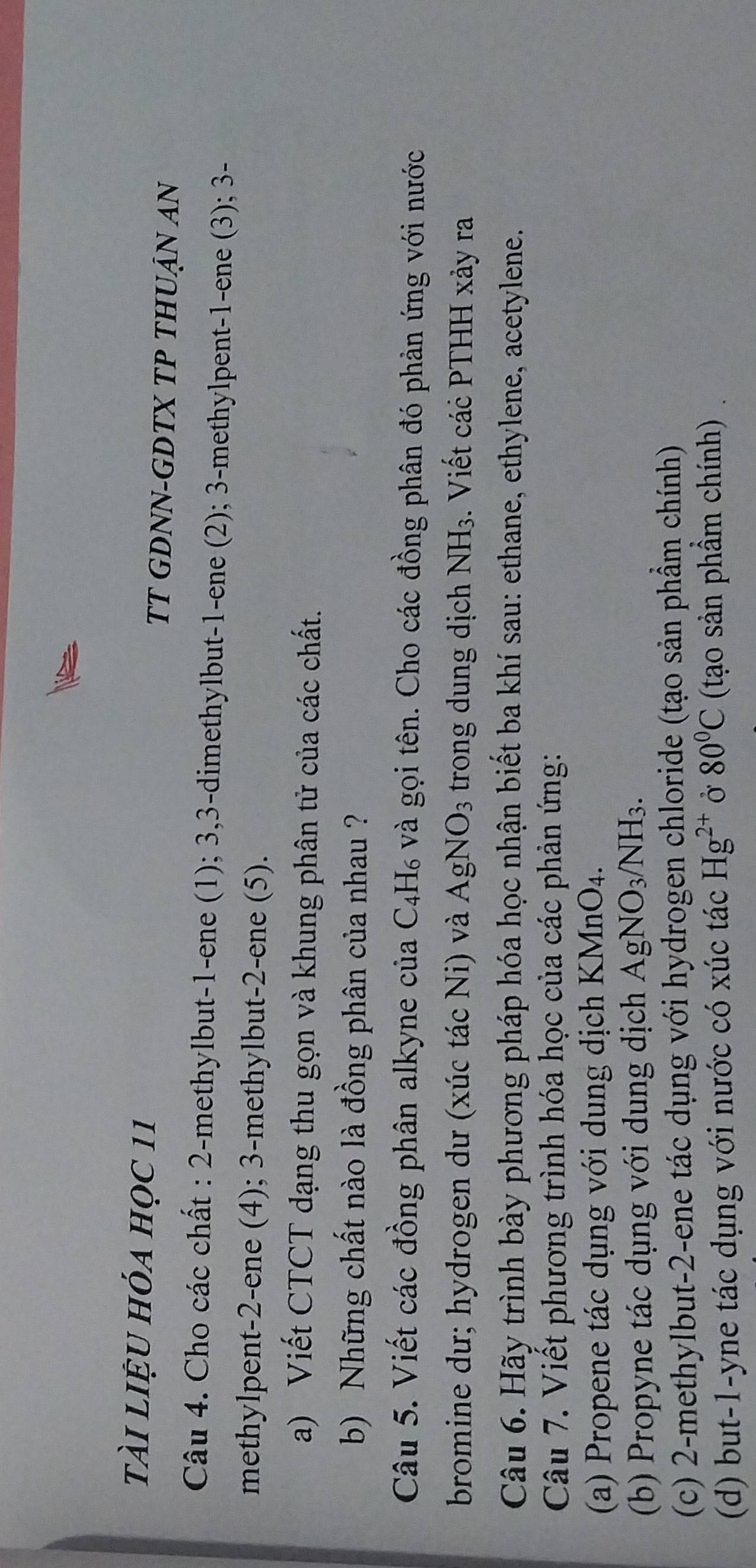 tài liệu hóa học 11 TT GDNN-GDTX TP THUẠN AN 
Câu 4. Cho các chất : 2 -methylbut- 1 -ene (1); 3, 3 -dimethylbut- 1 -ene (2); 3 -methylpent- 1 -ene (3); 3 - 
methylpent -2 -ene (4); 3 -methylbut- 2 -ene (5). 
a) Viết CTCT dạng thu gọn và khung phân tử của các chất. 
b) Những chất nào là đồng phân của nhau ? 
Câu 5. Viết các đồng phân alkyne của ( 4 H₆ và gọi tên. Cho các đồng phân đó phản ứng với nước 
bromine dư; hydrogen dư (xúc tác Ni) và AgNO_3 trong dung dịch NH_3. Viết các PTHH xảy ra 
Câu 6. Hãy trình bày phương pháp hóa học nhận biết ba khí sau: ethane, ethylene, acetylene. 
Câu 7. Viết phương trình hóa học của các phản ứng: 
(a) Propene tác dụng với dung dịch KMnO_4. 
(b) Propyne tác dụng với dung dịch AgNO_3/NH_3. 
(c) 2 -methylbut -2 -ene tác dụng với hydrogen chloride (tạo sản phẩm chính) 
(d) but -1 -yne tác dụng với nước có xúc tác Hg^(2+) Ở 80°C (tạo sản phẩm chính)