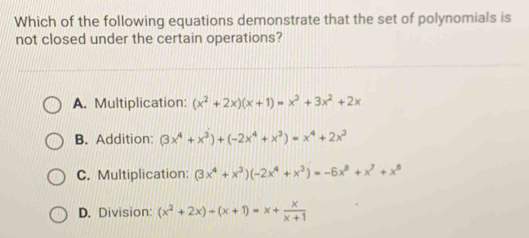 Which of the following equations demonstrate that the set of polynomials is
not closed under the certain operations?
A. Multiplication: (x^2+2x)(x+1)=x^3+3x^2+2x
B. Addition: (3x^4+x^3)+(-2x^4+x^3)=x^4+2x^3
C. Multiplication: (3x^4+x^3)(-2x^4+x^3)=-6x^8+x^7+x^8
D. Division: (x^2+2x)/ (x+1)=x+ x/x+1 