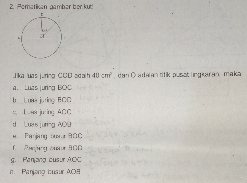 Perhatikan gambar berikut!
Jika luas juring COD adalh 40cm^2 , dan O adalah titik pusat lingkaran, maka
a. Luas juring BOC
b. Luas juring BOD
c. Luas juring AOC
d. Luas juring AOB
e. Panjang busur BOC
f. Panjang busur BOD
g. Panjang busur AOC
h. Panjang busur AOB