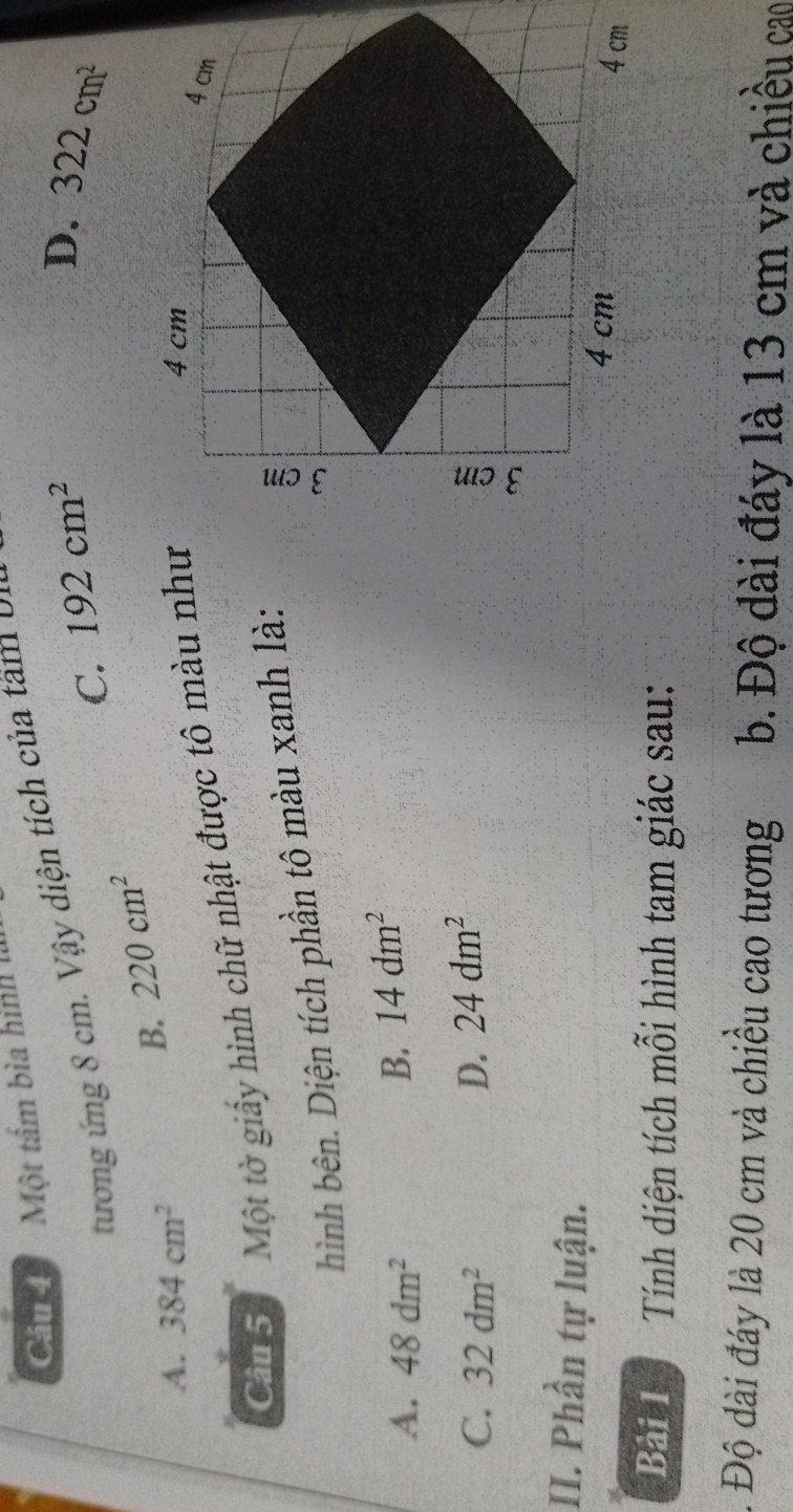 Một tấm bìa hình l
D.
tương ng 8 cm. Vậy diện tích củ am
C. 192cm^2 322cm^2
B. 220cm^2
A. 384cm^2
Câu 5 Một tờ giấy hình chữ nhật được tô màu như
hình bên. Diện tích phần tô màu xanh là:
A. 48dm^2
B. 14dm^2
C. 32dm^2 D. 24dm^2
II. Phần tự luận. 
Bài 1 Tính diện tích mỗi hình tam giác sau:
1. Độ dài đáy là 20 cm và chiều cao tương b. Độ dài đáy là 13 cm và chiều cao
