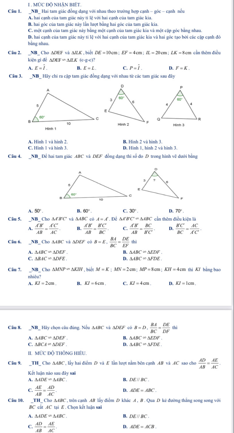 MỨC ĐQ NHẬN BIÉT.
Câu 1. _NB_ Hai tam giác đồng dạng với nhau theo trường hợp cạnh - góc - cạnh nếu
A. hai cạnh của tam giác này tỉ lệ với hai cạnh của tam giác kia.
B. hai góc của tam giác này lần lượt bằng hai góc của tam giác kia.
C. một cạnh của tam giác này bằng một cạnh của tam giác kia và một cặp góc bằng nhau.
D. hai cạnh của tam giác này tỉ lệ với hai cạnh của tam giác kia và hai góc tạo bởi các cặp cạnh đó
bằng nhau.
Câu 2. _NB_ Cho △ DEF và △ ILK , biết DE=10cm;EF=4cm;IL=20cm;LK=8cm cần thêm điều
kiện gì đề △ DEF∽ △ ILK (c-g-c)?
A. E=hat I. B. E=L. C. P=hat I. D. F=K.
Câu 3. _NB_ Hãy chi ra cặp tam giác đồng dạng với nhau từ các tam giác sau đây
Hinh 3
Hình 1
A. Hình 1 và hình 2. B. Hình 2 và hình 3.
C. Hình 1 và hình 3. D. Hình 1, hình 2 và hình 3.
Câu 4. NI Bể Để hai tam giác ABC và DEF đồng dạng thì số đo D trong hình về dưới bằng
A. 50°. B. 60° C. 30°. D. 70°.
Câu 5. _NB_ Cho △ A'B'C' và △ ABC có A=A'. Để △ A'B'C'∽ △ ABC cần thêm điều kiện là
A.  A'B'/AB = A'C'/AC . B.  A'B'/AB = B'C'/BC . C.  A'B'/AB = BC/B'C' . D.  B'C'/BC = AC/A'C' .
Câu 6. _NB_ Cho △ ABC và △ DEF có B=E, BA/BC = DE/EF  thì
A. △ ABC∽ △ DEF. B. △ ABC∽ △ EDF.
C. △ BAC∽ △ DFE. D. △ ABC∽ △ FDE.
Câu 7. NB_ Cho△ MNP∽ △ KIH , biết M=K;MN=2cm;MP=8cm;KH=4cm thì KI bằng bao
nhiêu?
A. KI=2cm. B. KI=6cm. C. KI=4cm. D. KI=1cm.
Câu 8. _NB_ Hãy chọn câu đúng. Nếu △ ABC và △ DEF có B=D, BA/BC = DE/DF  thì
A. △ ABC∽ △ DEF. B. △ ABC∽ △ EDF.
C. △ BCA∽ △ DEF. D. △ ABC∽ △ FDE.
II.] MUC C ĐÔ THÔNG HIÊU.
Câu 9. _TH_ Cho △ ABC , lấy hai điểm D và E lần lượt nằm bên cạnh AB và AC sao cho  AD/AB = AE/AC .
Kết luận nào sau đây sai
B.
A. △ ADE∽ △ ABC. DE//BC.
C.  AE/AB = AD/AC .
D. ADE=ABC.
, trên cạnh AB lấy điểm D khác A , B . Qua D kẻ đường thắng song song với
Câu 10. beginarrayr _ TH_ Cho△ ABC BCcitACtaiE.endarray AC Chọn kết luận sai
A. △ ADE∽ △ ABC. B. DE//BC.
C.  AD/AB = AE/AC . D. ADE=ACB.