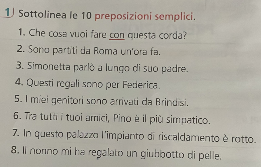 Sottolinea le 10 preposizioni semplici. 
1. Che cosa vuoi fare con questa corda? 
2. Sono partiti da Roma un’ora fa. 
3. Simonetta parlò a lungo di suo padre. 
4. Questi regali sono per Federica. 
5. I miei genitori sono arrivati da Brindisi. 
6. Tra tutti i tuoi amici, Pino è il più simpatico. 
7. In questo palazzo l'impianto di riscaldamento è rotto. 
8. Il nonno mi ha regalato un giubbotto di pelle.