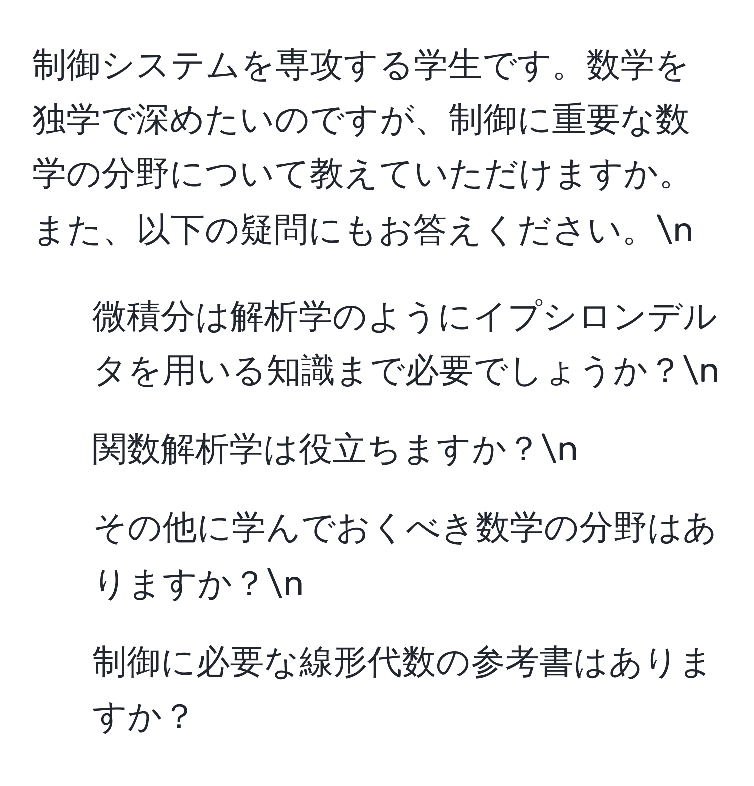 制御システムを専攻する学生です。数学を独学で深めたいのですが、制御に重要な数学の分野について教えていただけますか。また、以下の疑問にもお答えください。n
1. 微積分は解析学のようにイプシロンデルタを用いる知識まで必要でしょうか？n
2. 関数解析学は役立ちますか？n
3. その他に学んでおくべき数学の分野はありますか？n
4. 制御に必要な線形代数の参考書はありますか？