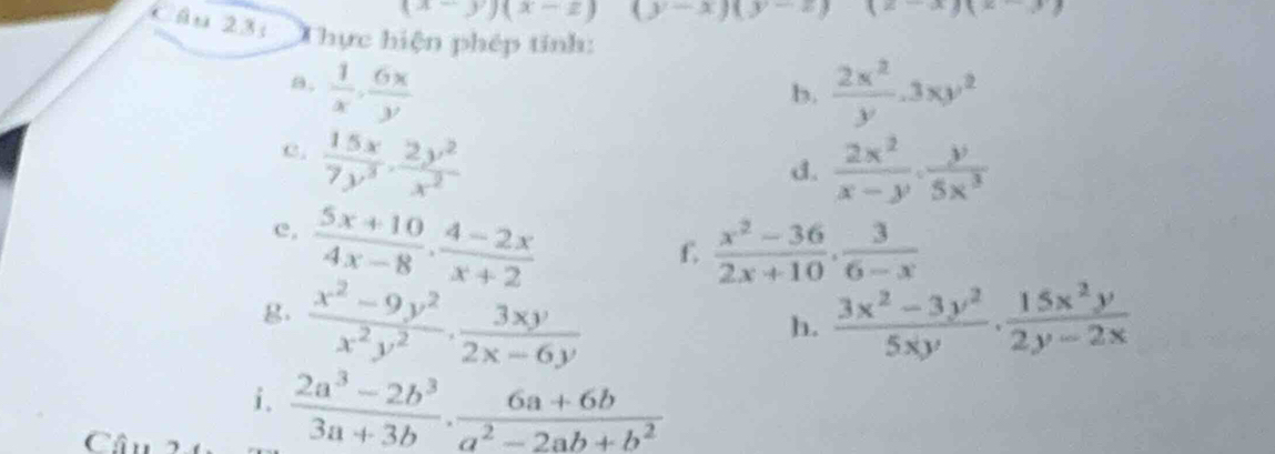 (x-y)(x-z)(y-x)(y-z) (x-x)(x-3
Câu 231 Thực hiện phép tính: 
a.  1/x ,  6x/y   2x^2/y .3xy^2
b. 
e.  15x/7y^3 ·  2y^2/x^2 
d.  2x^2/x-y ·  y/5x^3 
e.  (5x+10)/4x-8 ·  (4-2x)/x+2 
f  (x^2-36)/2x+10 ,  3/6-x 
g.  (x^2-9y^2)/x^2y^2 ·  3xy/2x-6y   (3x^2-3y^2)/5xy ·  15x^2y/2y-2x 
h. 
i.  (2a^3-2b^3)/3a+3b ·  (6a+6b)/a^2-2ab+b^2 
Câu