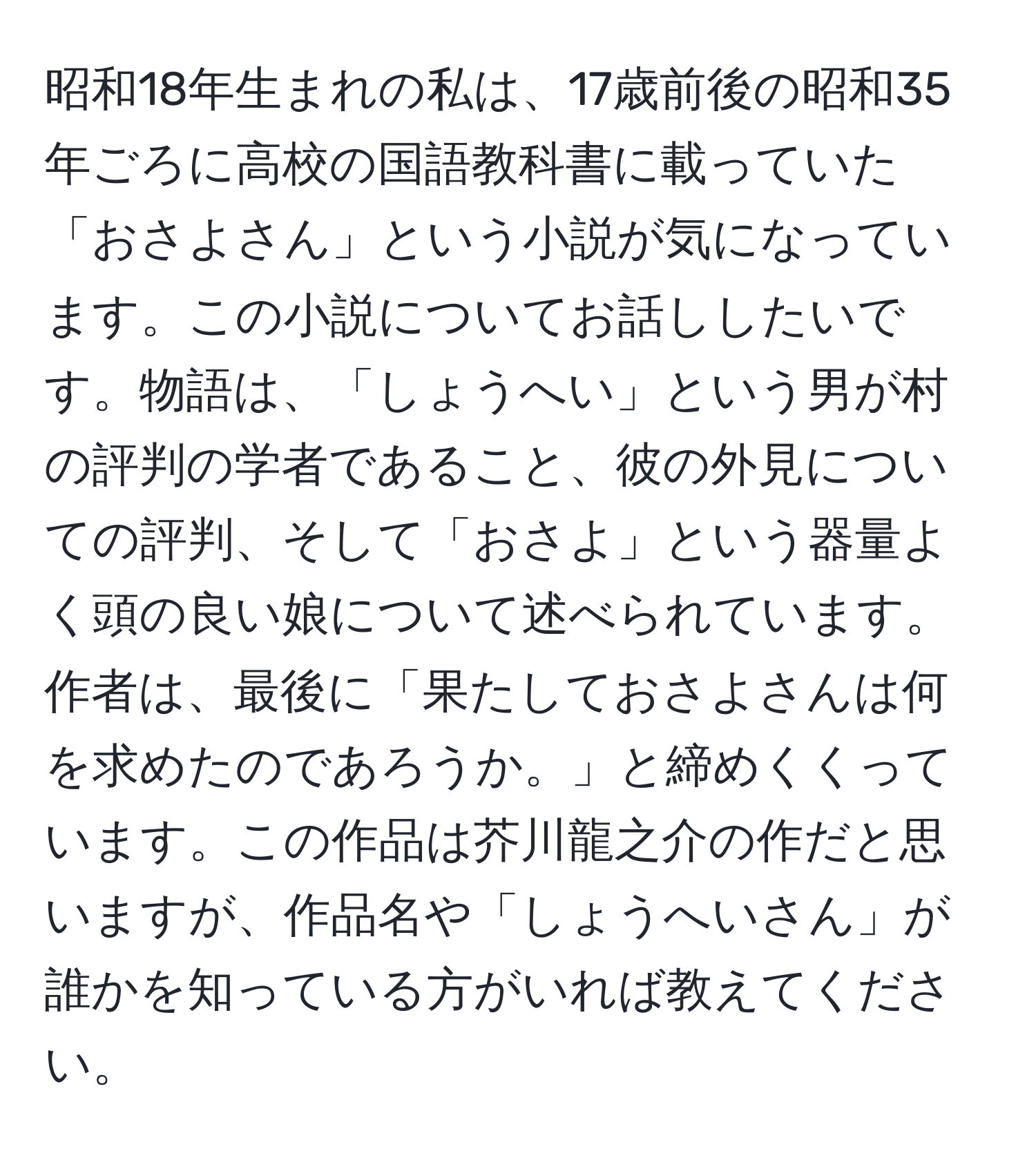 昭和18年生まれの私は、17歳前後の昭和35年ごろに高校の国語教科書に載っていた「おさよさん」という小説が気になっています。この小説についてお話ししたいです。物語は、「しょうへい」という男が村の評判の学者であること、彼の外見についての評判、そして「おさよ」という器量よく頭の良い娘について述べられています。作者は、最後に「果たしておさよさんは何を求めたのであろうか。」と締めくくっています。この作品は芥川龍之介の作だと思いますが、作品名や「しょうへいさん」が誰かを知っている方がいれば教えてください。