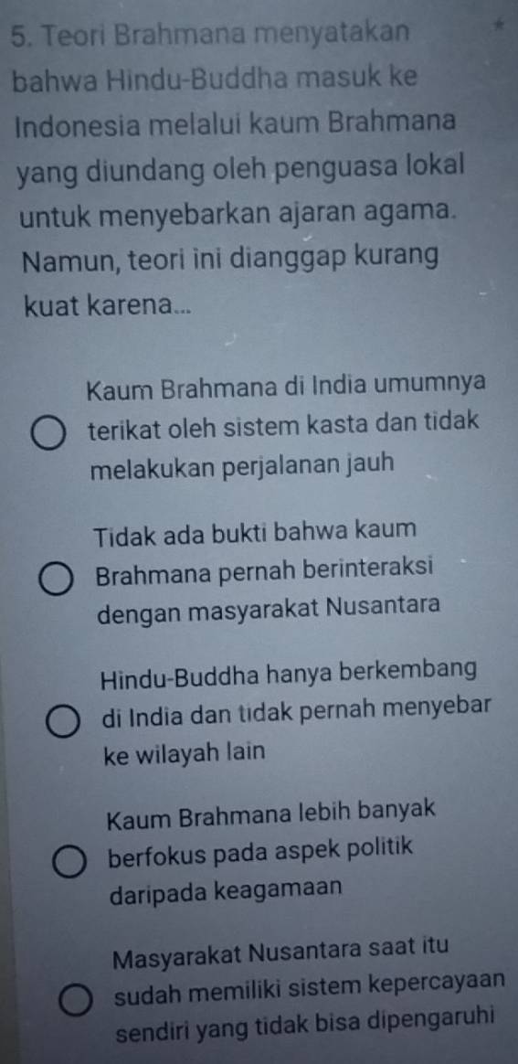 Teori Brahmana menyatakan
bahwa Hindu-Buddha masuk ke
Indonesia melalui kaum Brahmana
yang diundang oleh penguasa lokal
untuk menyebarkan ajaran agama.
Namun, teori ini dianggap kurang
kuat karena...
Kaum Brahmana di India umumnya
terikat oleh sistem kasta dan tidak
melakukan perjalanan jauh
Tidak ada bukti bahwa kaum
Brahmana pernah berinteraksi
dengan masyarakat Nusantara
Hindu-Buddha hanya berkembang
di India dan tidak pernah menyebar
ke wilayah lain
Kaum Brahmana lebih banyak
berfokus pada aspek politik
daripada keagamaan
Masyarakat Nusantara saat itu
sudah memiliki sistem kepercayaan
sendiri yang tidak bisa dipengaruhi