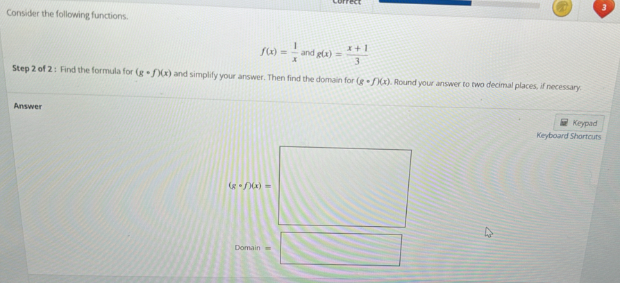 Consider the following functions.
f(x)= 1/x  and g(x)= (x+1)/3 
Step 2 of 2 : Find the formula for (gcirc f)(x) and simplify your answer. Then find the domain for (gcirc f)(x). Round your answer to two decimal places, if necessary.
Answer
Keypad
Keyboard Shortcuts