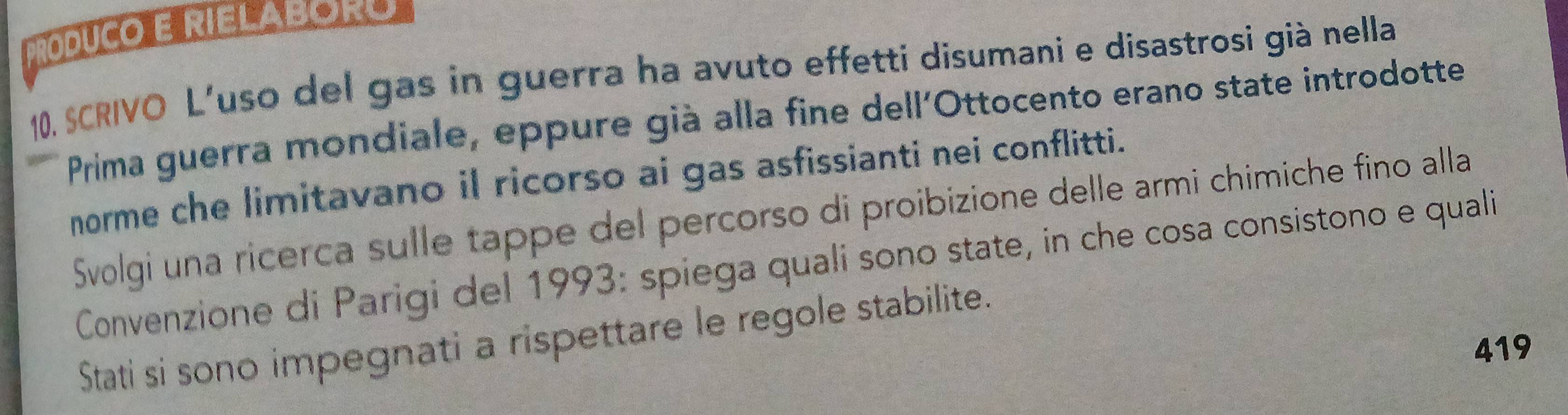 PRODUCO E RIELAbORO 
10, SCRIVO L’uso del gas in guerra ha avuto effetti disumani e disastrosi già nella 
Prima guerra mondiale, eppure già alla fine dell'Ottocento erano state introdotte 
norme che limitavano il ricorso ai gas asfissianti nei conflitti. 
Svolgi una ricerca sulle tappe del percorso di proibizione delle armi chimiche fino alla 
Convenzione di Parigi del 1993: spiega quali sono state, in che cosa consistono e quali 
Stati si sono impegnati a rispettare le regole stabilite. 
419