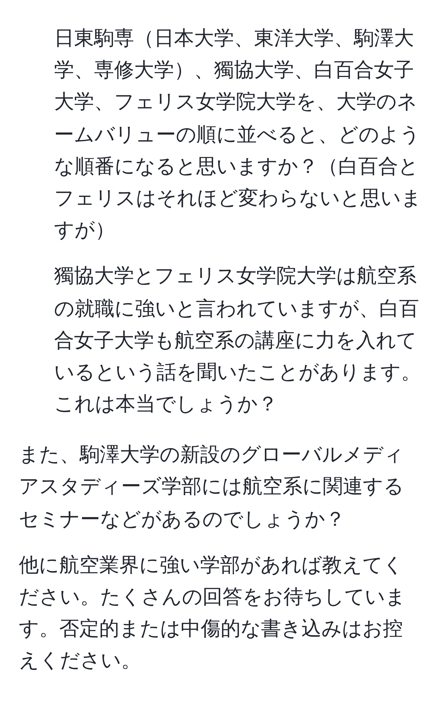 日東駒専日本大学、東洋大学、駒澤大学、専修大学、獨協大学、白百合女子大学、フェリス女学院大学を、大学のネームバリューの順に並べると、どのような順番になると思いますか？白百合とフェリスはそれほど変わらないと思いますが

2. 獨協大学とフェリス女学院大学は航空系の就職に強いと言われていますが、白百合女子大学も航空系の講座に力を入れているという話を聞いたことがあります。これは本当でしょうか？

また、駒澤大学の新設のグローバルメディアスタディーズ学部には航空系に関連するセミナーなどがあるのでしょうか？

他に航空業界に強い学部があれば教えてください。たくさんの回答をお待ちしています。否定的または中傷的な書き込みはお控えください。