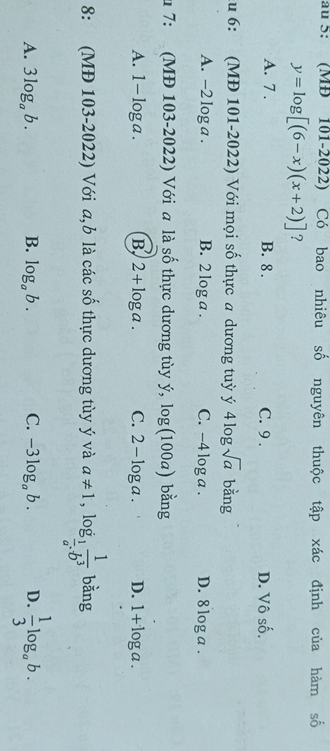 au 5: (MĐ 101-2022) Có bao nhiêu số nguyên thuộc tập xác định của hàm số
y=log [(6-x)(x+2)] ?
A. 7. B. 8. C. 9. D. Vô shat O
du 6: (MĐ 101-2022) Với mọi số thực a dương tuỳ ý 4log sqrt(a) bằng
A. -2 log a. B. 2 log a. C. -4 log a. D. 8 log a.
u 7: (MĐ 103-2022) Với a là số thực dương tùy ý, log (100a) bằng
A. 1-log a. B, 2+log a. C. 2-log a. D. 1+log a. 
8: (MĐ 103-2022) Với a,b là các số thực dương tùy ý và a!= 1,log _ 1/a  1/b^3  bǎng
A. 3log _ab. B. log _ab. C. -3log _ab. D.  1/3 log _ab.