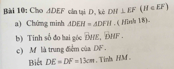 Cho △ DEF cân tại D, kẻ DH⊥ EF(H∈ EF)
a) Chứng minh △ DEH=△ DFH. ( Hình 18). 
b) Tính số đo hai góc 、 surd he, bhf. 
c) M là trung điểm của DF. 
Biết DE=DF=13cm. Tính HM.