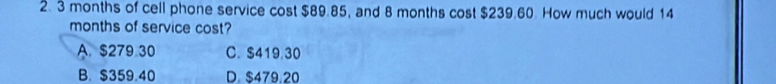 3 months of cell phone service cost $89.85, and 8 months cost $239.60. How much would 14
months of service cost?
A. $279.30 C. $419.30
B. $359.40 D. $479,20